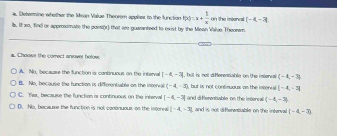 a. determine whether the mean value theorem applies to the function f(x)=x + 1/x on the interval -4,-3. b. if so, find or approximate the point(s) that are guaranteed to exist by the mean value theorem. a. choose the correct answer below. oa. no, because the function is continuous on the interval -4,-3, but is not differentiable on the interval (-4,-3). ob. no, because the function is differentiable on the interval (-4,-3), but is not continuous on the interval -4,-3. oc. yes, because the function is continuous on the interval -4,-3 and differentiable on the interval (-4,-3). od. no, because the function is not continuous on the interval -4,-3, and is not differentiable on the interval (-4,-3).