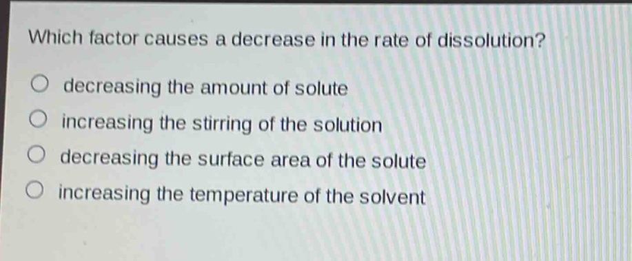 which factor causes a decrease in the rate of dissolution?\ndecreasing the amount of solute\nincreasing the stirring of the solution\ndecreasing the surface area of the solute\nincreasing the temperature of the solvent