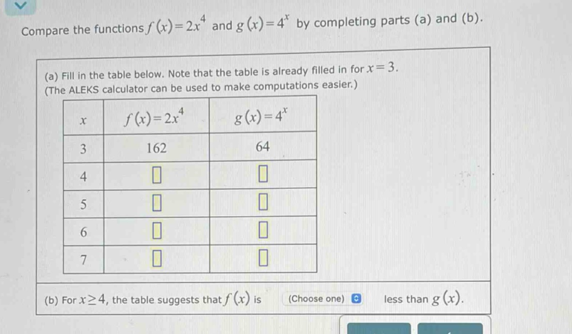 compare the functions f(x)=2x^4 and g(x)=4^x by completing parts (a) and (b). (a) fill in the table below. note that the table is already filled in for x = 3. (the aleks calculator can be used to make computations easier.) x f(x)=2x^4 g(x)=4^x 3 162 64 4 5 6 7 (b) for x≥4, the table suggests that f(x) is (choose one) less than g(x).