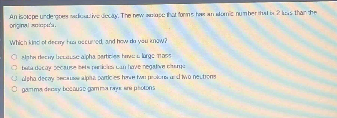 an isotope undergoes radioactive decay. the new isotope that forms has an atomic number that is 2 less than the original isotopes. which kind of decay has occurred, and how do you know? alpha decay because alpha particles have a large mass beta decay because beta particles can have negative charge alpha decay because alpha particles have two protons and two neutrons gamma decay because gamma rays are photons
