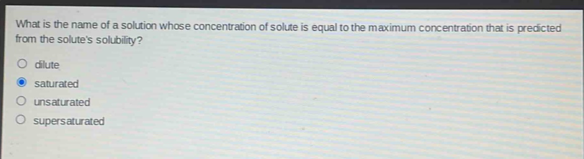 what is the name of a solution whose concentration of solute is equal to the maximum concentration that is predicted from the solutes solubility?\no dilute\no saturated\no unsaturated\no supersaturated