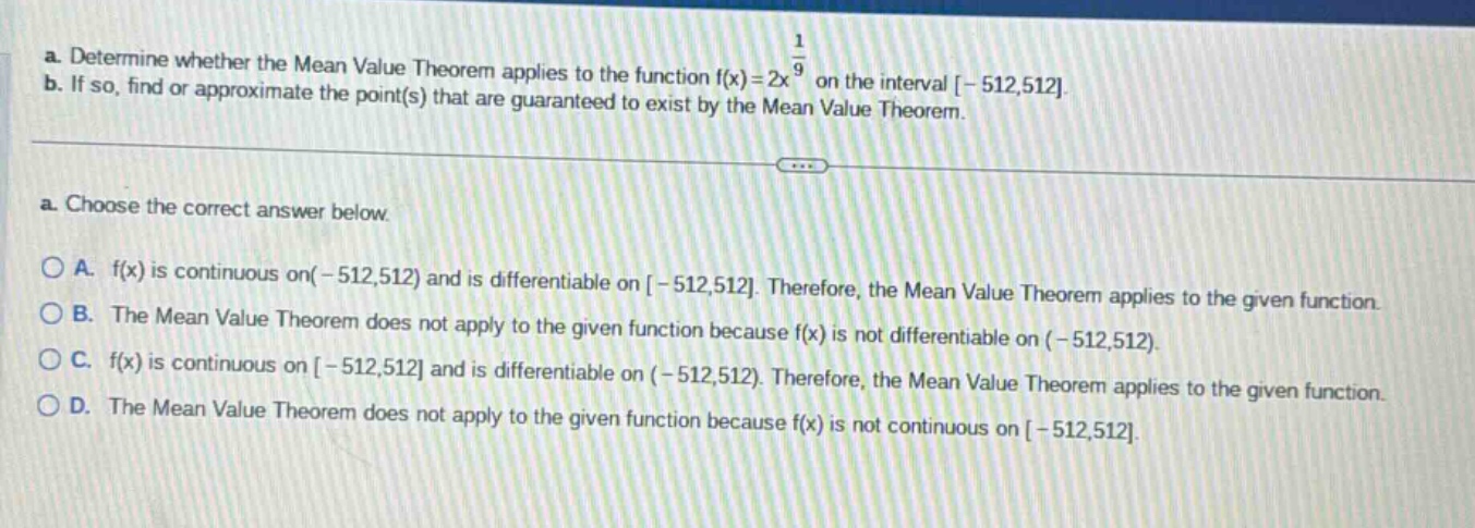 a. determine whether the mean value theorem applies to the function f(x)=2x^(1/9) on the interval -512,512. b. if so, find or approximate the point(s) that are guaranteed to exist by the mean value theorem. a. choose the correct answer below. a. f(x) is continuous on(-512,512) and is differentiable on -512,512. therefore, the mean value theorem applies to the given function. b. the mean value theorem does not apply to the given function because f(x) is not differentiable on (-512,512). c. f(x) is continuous on -512,512 and is differentiable on (-512,512). therefore, the mean value theorem applies to the given function. d. the mean value theorem does not apply to the given function because f(x) is not continuous on -512,512.