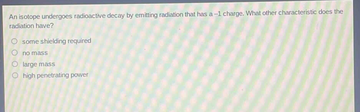 an isotope undergoes radioactive decay by emitting radiation that has a -1 charge. what other characteristic does the radiation have? some shielding required no mass large mass high penetrating power