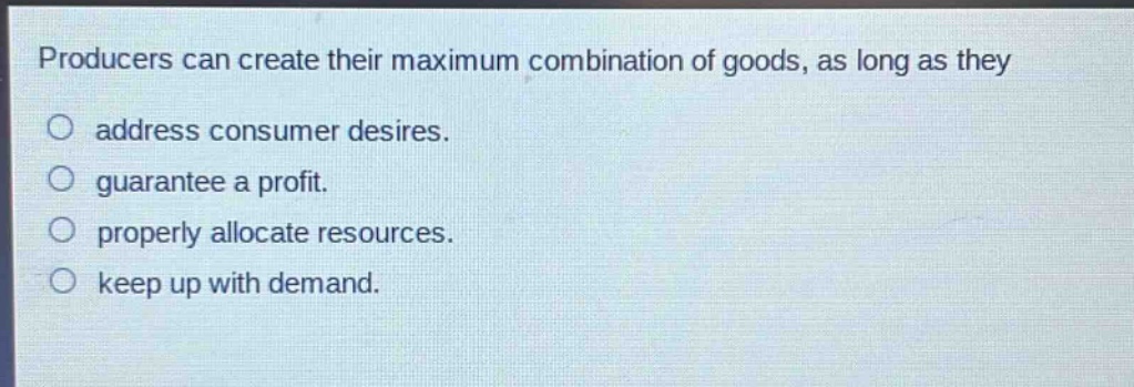 producers can create their maximum combination of goods, as long as they\naddress consumer desires.\nguarantee a profit.\nproperly allocate resources.\nkeep up with demand.