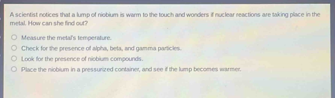 a scientist notices that a lump of niobium is warm to the touch and wonders if nuclear reactions are taking place in the metal. how can she find out? measure the metals temperature. check for the presence of alpha, beta, and gamma particles. look for the presence of niobium compounds. place the niobium in a pressurized container, and see if the lump becomes warmer.