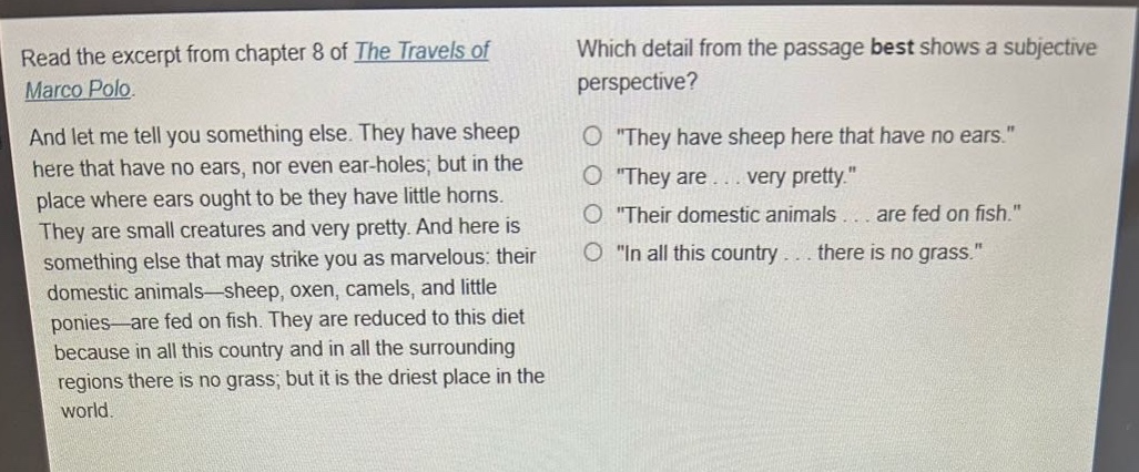read the excerpt from chapter 8 of the travels of marco polo. and let me tell you something else. they have sheep here that have no ears, nor even ear - holes; but in the place where ears ought to be they have little horns. they are small creatures and very pretty. and here is something else that may strike you as marvelous: their domestic animals—sheep, oxen, camels, and little ponies—are fed on fish. they are reduced to this diet because in all this country and in all the surrounding regions there is no grass; but it is the driest place in the world. which detail from the passage best shows a subjective perspective? \they have sheep here that have no ears.\ \they are... very pretty.\ \their domestic animals... are fed on fish.\ \in all this country... there is no grass.\