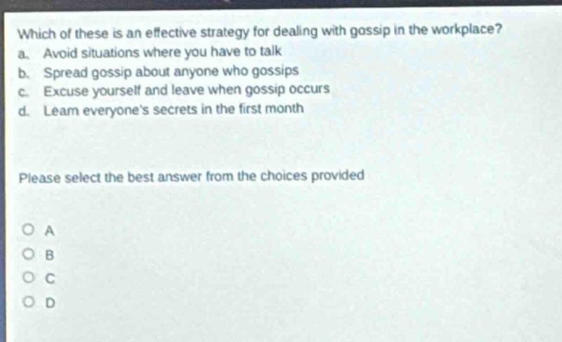 which of these is an effective strategy for dealing with gossip in the workplace? a. avoid situations where you have to talk b. spread gossip about anyone who gossips c. excuse yourself and leave when gossip occurs d. learn everyones secrets in the first month please select the best answer from the choices provided a b c d