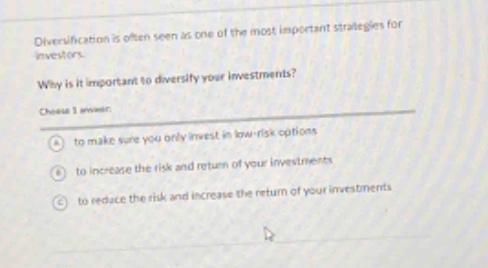 diversification is often seen as one of the most important strategies for investors. why is it important to diversify your investments? choose 1 answer: a to make sure you only invest in low - risk options b to increase the risk and return of your investments c to reduce the risk and increase the return of your investments