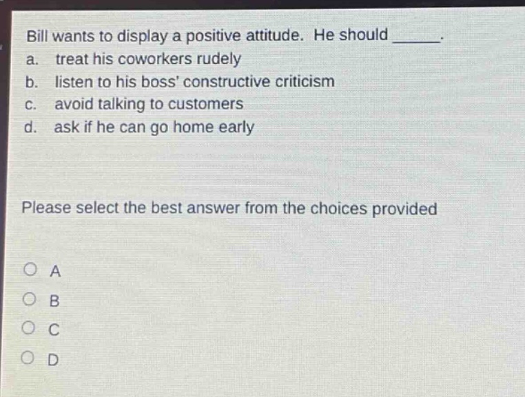 bill wants to display a positive attitude. he should _____. a. treat his coworkers rudely b. listen to his boss constructive criticism c. avoid talking to customers d. ask if he can go home early please select the best answer from the choices provided a b c d