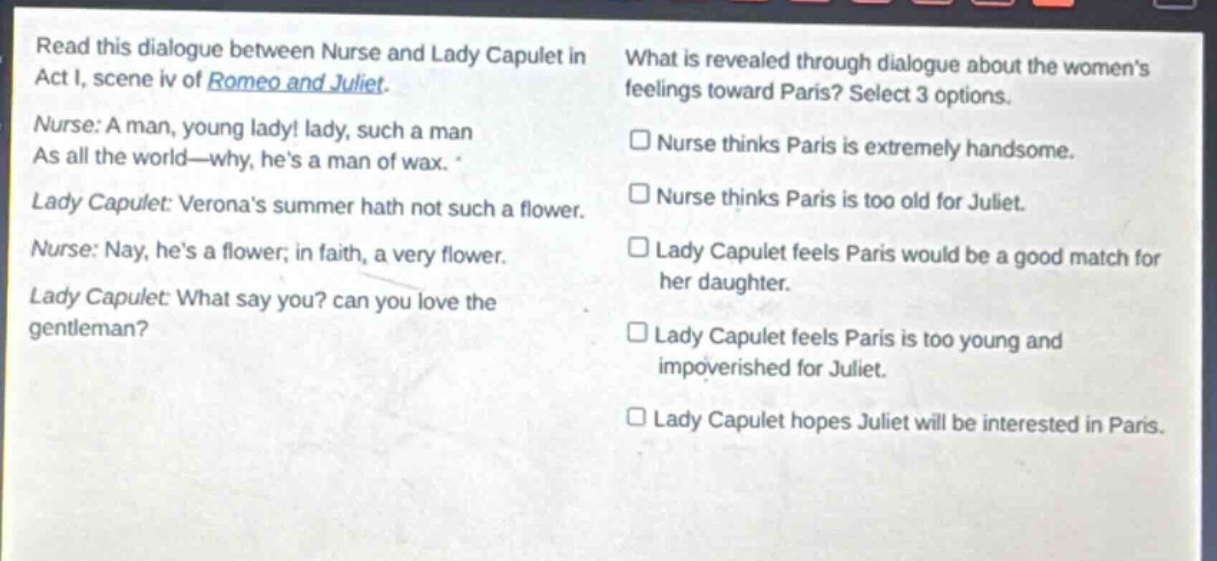 read this dialogue between nurse and lady capulet in act i, scene iv of romeo and juliet. nurse: a man, young lady! lady, such a man as all the world—why, hes a man of wax. lady capulet: veronas summer hath not such a flower. nurse: nay, hes a flower; in faith, a very flower. lady capulet: what say you? can you love the gentleman? what is revealed through dialogue about the womens feelings toward paris? select 3 options. nurse thinks paris is extremely handsome. nurse thinks paris is too old for juliet. lady capulet feels paris would be a good match for her daughter. lady capulet feels paris is too young and impoverished for juliet. lady capulet hopes juliet will be interested in paris.