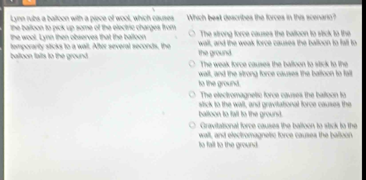 lynn rubs a balloon with a piece of wool, which causes the balloon to pick up some of the electric charges from the wool. lynn then observes that the balloon temporarily sticks to a wall. after several seconds, the balloon falls to the ground. which best describes the forces in this scenario? the strong force causes the balloon to stick to the wall, and the weak force causes the balloon to fall to the ground. the weak force causes the balloon to stick to the wall, and the strong force causes the balloon to fall to the ground. the electromagnetic force causes the balloon to stick to the wall, and gravitational force causes the balloon to fall to the ground. gravitational force causes the balloon to stick to the wall, and electromagnetic force causes the balloon to fall to the ground.