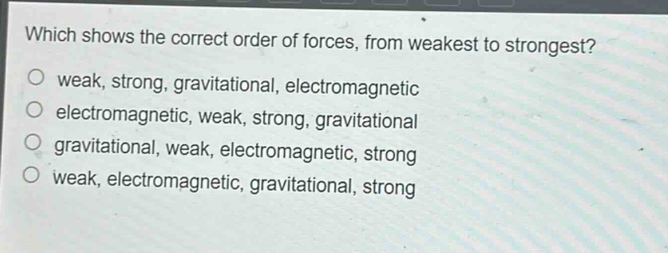 which shows the correct order of forces, from weakest to strongest?\no weak, strong, gravitational, electromagnetic\no electromagnetic, weak, strong, gravitational\no gravitational, weak, electromagnetic, strong\no weak, electromagnetic, gravitational, strong