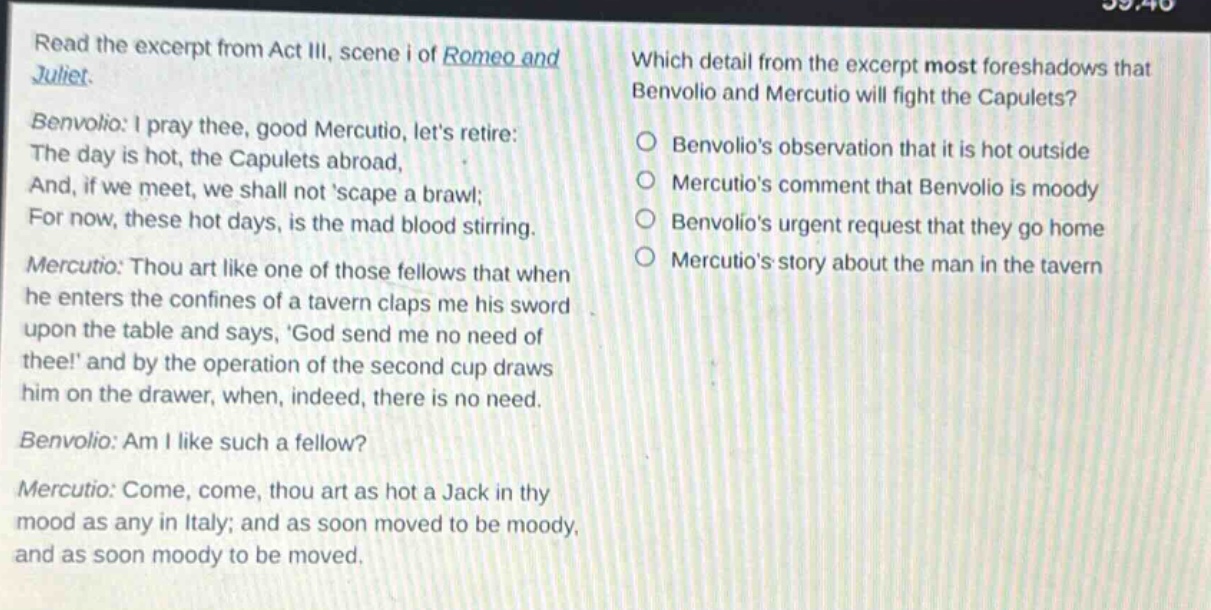 read the excerpt from act iii, scene i of romeo and juliet. benvolio: i pray thee, good mercutio, lets retire: the day is hot, the capulets abroad, and, if we meet, we shall not scape a brawl; for now, these hot days, is the mad blood stirring. mercutio: thou art like one of those fellows that when he enters the confines of a tavern claps me his sword upon the table and says, god send me no need of thee! and by the operation of the second cup draws him on the drawer, when, indeed, there is no need. benvolio: am i like such a fellow? mercutio: come, come, thou art as hot a jack in thy mood as any in italy; and as soon moved to be moody, and as soon moody to be moved. which detail from the excerpt most foreshadows that benvolio and mercutio will fight the capulets? benvolios observation that it is hot outside mercutios comment that benvolio is moody benvolios urgent request that they go home mercutios story about the man in the tavern