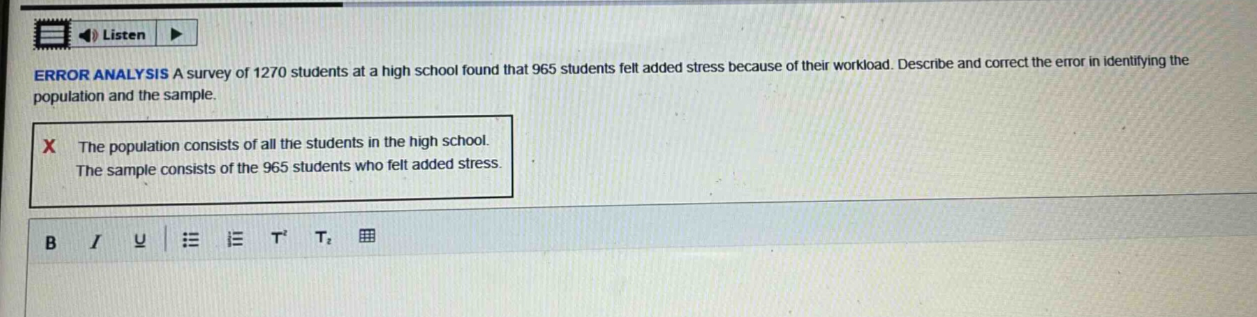 error analysis a survey of 1270 students at a high school found that 965 students felt added stress because of their workload. describe and correct the error in identifying the population and the sample. the population consists of all the students in the high school. the sample consists of the 965 students who felt added stress.