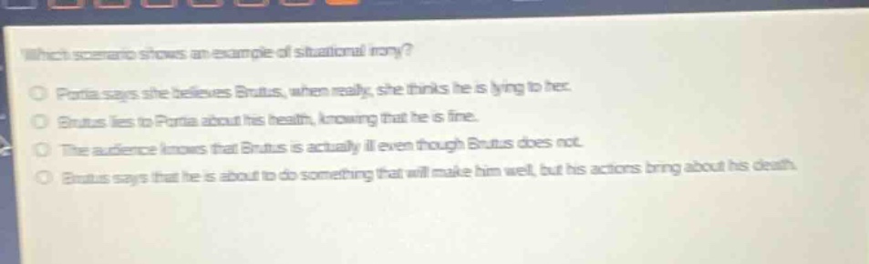which scenario shows an example of situational irony?\nportia says she believes brutus, when really, she thinks he is lying to her.\nbrutus lies to portia about his health, knowing that he is fine.\nthe audience knows that brutus is actually ill even though brutus does not.\nbrutus says that he is about to do something that will make him well, but his actions bring about his death.