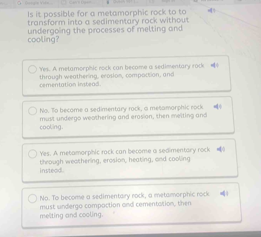 is it possible for a metamorphic rock to transform into a sedimentary rock without undergoing the processes of melting and cooling? yes. a metamorphic rock can become a sedimentary rock through weathering, erosion, compaction, and cementation instead. no. to become a sedimentary rock, a metamorphic rock must undergo weathering and erosion, then melting and cooling. yes. a metamorphic rock can become a sedimentary rock through weathering, erosion, heating, and cooling instead. no. to become a sedimentary rock, a metamorphic rock must undergo compaction and cementation, then melting and cooling.