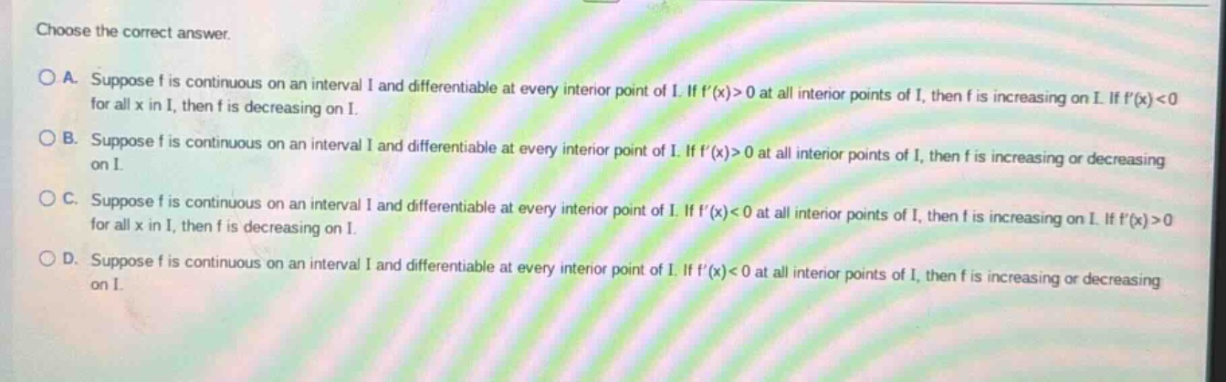 choose the correct answer. a. suppose f is continuous on an interval i and differentiable at every interior point of i. if f(x)>0 at all interior points of i, then f is increasing on i. if f(x)<0 for all x in i, then f is decreasing on i. b. suppose f is continuous on an interval i and differentiable at every interior point of i. if f(x)>0 at all interior points of i, then f is increasing or decreasing on i. c. suppose f is continuous on an interval i and differentiable at every interior point of i. if f(x)<0 at all interior points of i, then f is increasing on i. if f(x)>0 for all x in i, then f is decreasing on i. d. suppose f is continuous on an interval i and differentiable at every interior point of i. if f(x)<0 at all interior points of i, then f is increasing or decreasing on i.