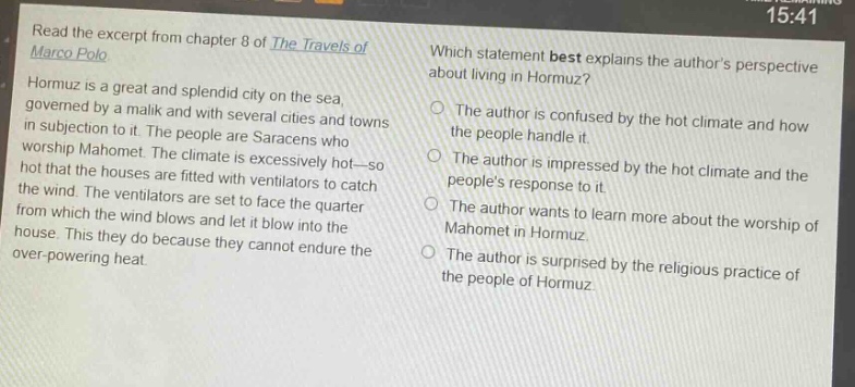 read the excerpt from chapter 8 of the travels of marco polo. hormuz is a great and splendid city on the sea, governed by a malik and with several cities and towns in subjection to it. the people are saracens who worship mahomet. the climate is excessively hot—so hot that the houses are fitted with ventilators to catch the wind. the ventilators are set to face the quarter from which the wind blows and let it blow into the house. this they do because they cannot endure the over - powering heat. which statement best explains the authors perspective about living in hormuz? the author is confused by the hot climate and how the people handle it. the author is impressed by the hot climate and the peoples response to it. the author wants to learn more about the worship of mahomet in hormuz. the author is surprised by the religious practice of the people of hormuz.