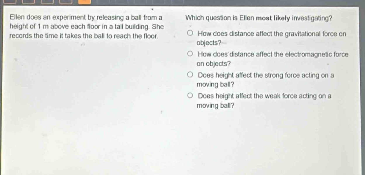 ellen does an experiment by releasing a ball from a height of 1 m above each floor in a tall building. she records the time it takes the ball to reach the floor. which question is ellen most likely investigating? how does distance affect the gravitational force on objects? how does distance affect the electromagnetic force on objects? does height affect the strong force acting on a moving ball? does height affect the weak force acting on a moving ball?