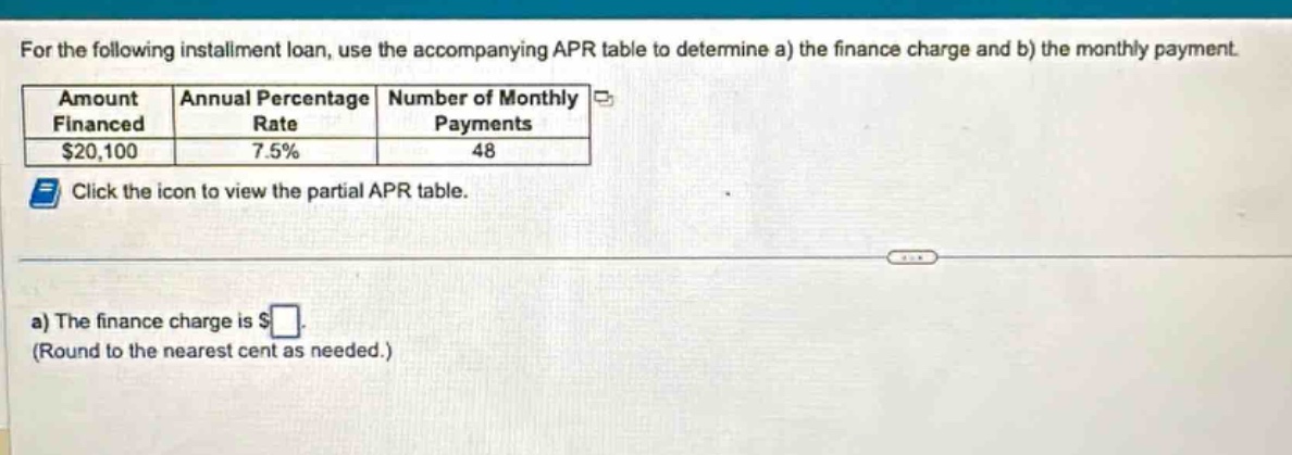 for the following installment loan, use the accompanying apr table to determine a) the finance charge and b) the monthly payment. amount financed annual percentage rate number of monthly payments $20,100 7.5% 48 click the icon to view the partial apr table. a) the finance charge is $ (round to the nearest cent as needed.)