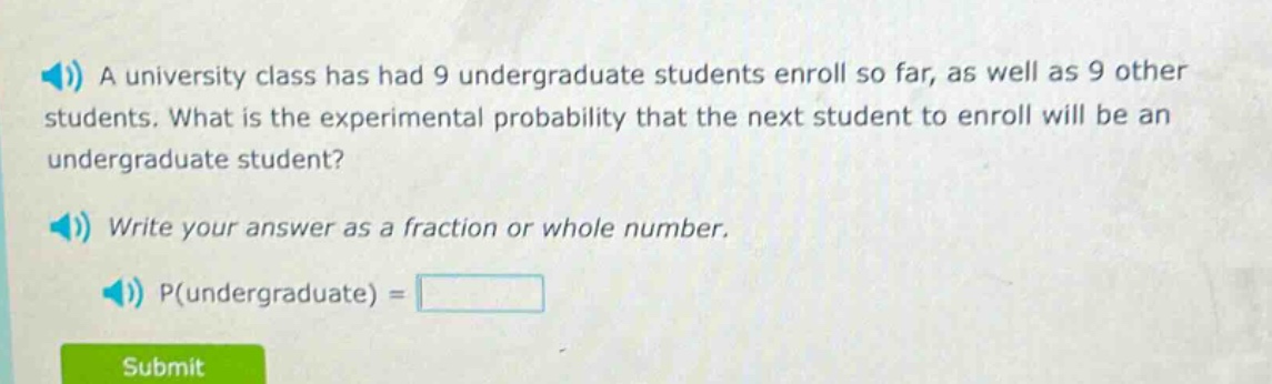a university class has had 9 undergraduate students enroll so far, as well as 9 other students. what is the experimental probability that the next student to enroll will be an undergraduate student? write your answer as a fraction or whole number. p(undergraduate) =