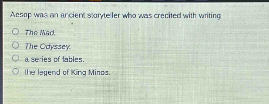 aesop was an ancient storyteller who was credited with writing\nthe iliad.\nthe odyssey.\na series of fables.\nthe legend of king minos.
