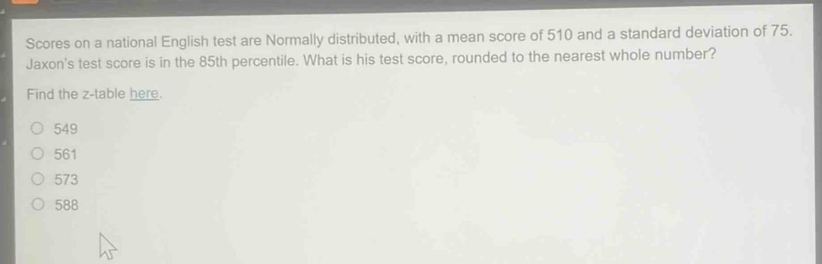 scores on a national english test are normally distributed, with a mean score of 510 and a standard deviation of 75. jaxons test score is in the 85th percentile. what is his test score, rounded to the nearest whole number? find the z - table here. 549 561 573 588