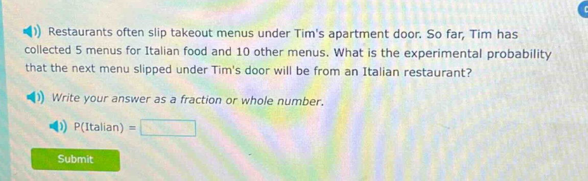 restaurants often slip takeout menus under tims apartment door. so far, tim has collected 5 menus for italian food and 10 other menus. what is the experimental probability that the next menu slipped under tims door will be from an italian restaurant? write your answer as a fraction or whole number. p(italian) =