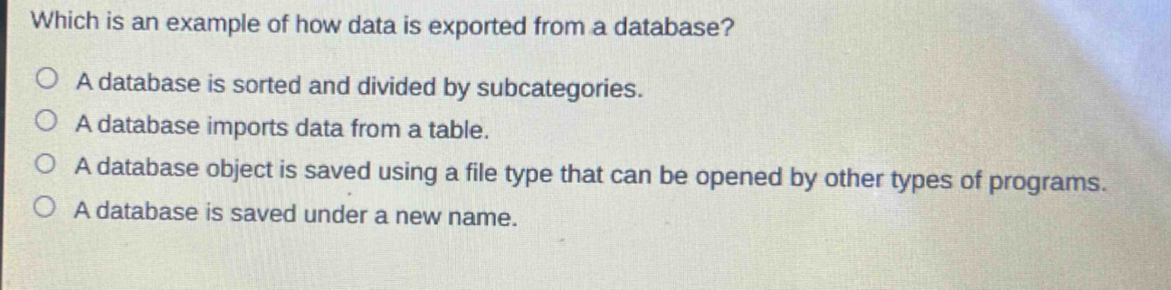 which is an example of how data is exported from a database? a database is sorted and divided by subcategories. a database imports data from a table. a database object is saved using a file type that can be opened by other types of programs. a database is saved under a new name.