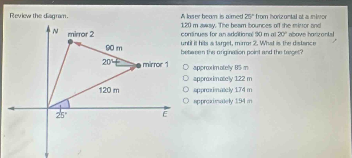 review the diagram. a laser beam is aimed 25° from horizontal at a mirror 120 m away. the beam bounces off the mirror and continues for an additional 90 m at 20° above horizontal until it hits a target, mirror 2. what is the distance between the origination point and the target? approximately 85 m approximately 122 m approximately 174 m approximately 194 m