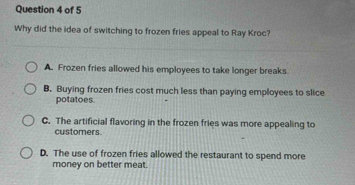 question 4 of 5 why did the idea of switching to frozen fries appeal to ray kroc? a. frozen fries allowed his employees to take longer breaks. b. buying frozen fries cost much less than paying employees to slice potatoes. c. the artificial flavoring in the frozen fries was more appealing to customers. d. the use of frozen fries allowed the restaurant to spend more money on better meat.