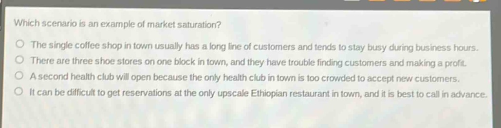 which scenario is an example of market saturation? the single coffee shop in town usually has a long line of customers and tends to stay busy during business hours. there are three shoe stores on one block in town, and they have trouble finding customers and making a profit. a second health club will open because the only health club in town is too crowded to accept new customers. it can be difficult to get reservations at the only upscale ethiopian restaurant in town, and it is best to call in advance.