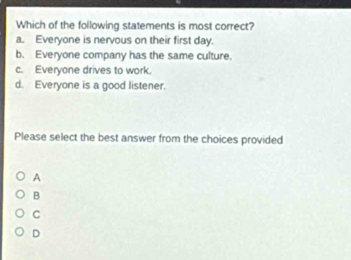 which of the following statements is most correct? a. everyone is nervous on their first day. b. everyone company has the same culture. c. everyone drives to work. d. everyone is a good listener. please select the best answer from the choices provided a b c d
