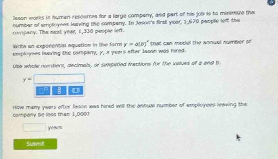 jason works in human resources for a large company, and part of his job is to minimize the number of employees leaving the company. in jasons first year, 1,670 people left the company. the next year, 1,336 people left. write an exponential equation in the form y = a(b)^x that can model the annual number of employees leaving the company, y, x years after jason was hired. use whole numbers, decimals, or simplified fractions for the values of a and b. y = how many years after jason was hired will the annual number of employees leaving the company be less than 1,000? years