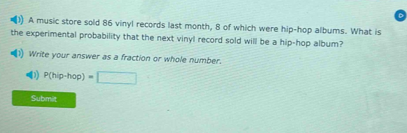 a music store sold 86 vinyl records last month, 8 of which were hip - hop albums. what is the experimental probability that the next vinyl record sold will be a hip - hop album? write your answer as a fraction or whole number. p(hip - hop) =