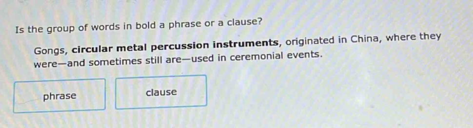 is the group of words in bold a phrase or a clause? gongs, circular metal percussion instruments, originated in china, where they were—and sometimes still are—used in ceremonial events. phrase clause