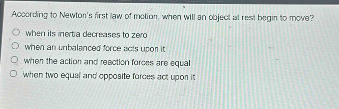 according to newtons first law of motion, when will an object at rest begin to move?\no when its inertia decreases to zero\no when an unbalanced force acts upon it\no when the action and reaction forces are equal\no when two equal and opposite forces act upon it