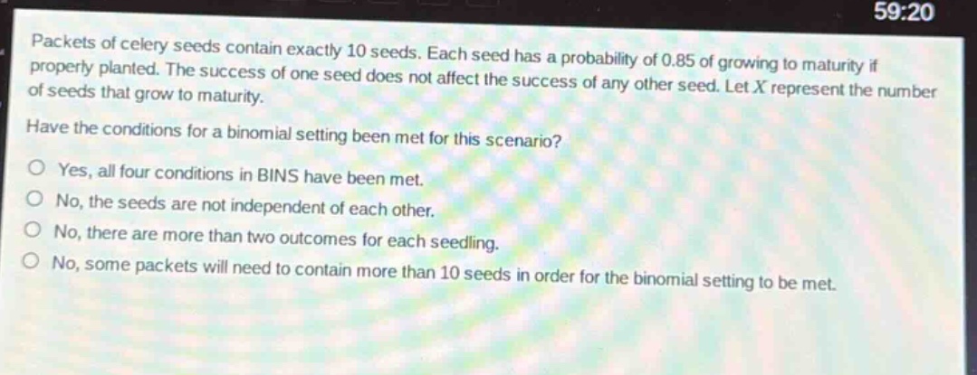 packets of celery seeds contain exactly 10 seeds. each seed has a probability of 0.85 of growing to maturity if properly planted. the success of one seed does not affect the success of any other seed. let x represent the number of seeds that grow to maturity. have the conditions for a binomial setting been met for this scenario? yes, all four conditions in bins have been met. no, the seeds are not independent of each other. no, there are more than two outcomes for each seedling. no, some packets will need to contain more than 10 seeds in order for the binomial setting to be met.