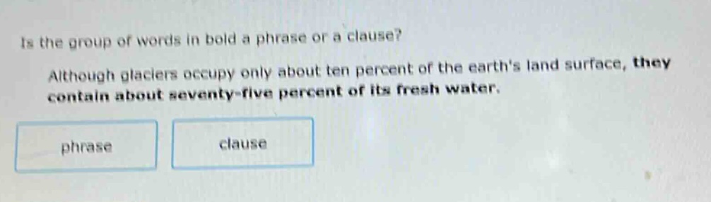 is the group of words in bold a phrase or a clause? although glaciers occupy only about ten percent of the earths land surface, they contain about seventy - five percent of its fresh water. phrase clause