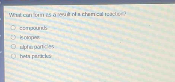what can form as a result of a chemical reaction?\ncompounds\nisotopes\nalpha particles\nbeta particles
