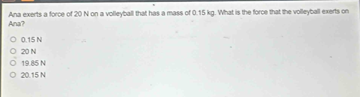 ana exerts a force of 20 n on a volleyball that has a mass of 0.15 kg. what is the force that the volleyball exerts on ana? 0.15 n 20 n 19.85 n 20.15 n
