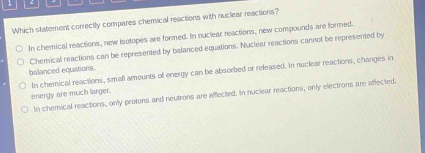 which statement correctly compares chemical reactions with nuclear reactions? in chemical reactions, new isotopes are formed. in nuclear reactions, new compounds are formed. chemical reactions can be represented by balanced equations. nuclear reactions cannot be represented by balanced equations. in chemical reactions, small amounts of energy can be absorbed or released. in nuclear reactions, changes in energy are much larger. in chemical reactions, only protons and neutrons are affected. in nuclear reactions, only electrons are affected.