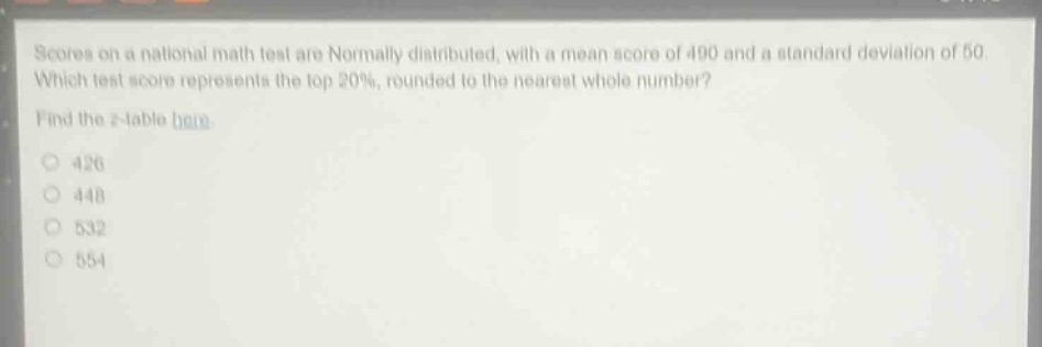 scores on a national math test are normally distributed, with a mean score of 490 and a standard deviation of 50. which test score represents the top 20%, rounded to the nearest whole number? find the z - table here. 426 448 532 554