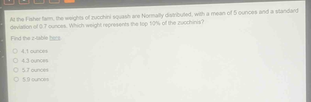 at the fisher farm, the weights of zucchini squash are normally distributed, with a mean of 5 ounces and a standard deviation of 0.7 ounces. which weight represents the top 10% of the zucchinis? find the z - table here. 4.1 ounces 4.3 ounces 5.7 ounces 5.9 ounces