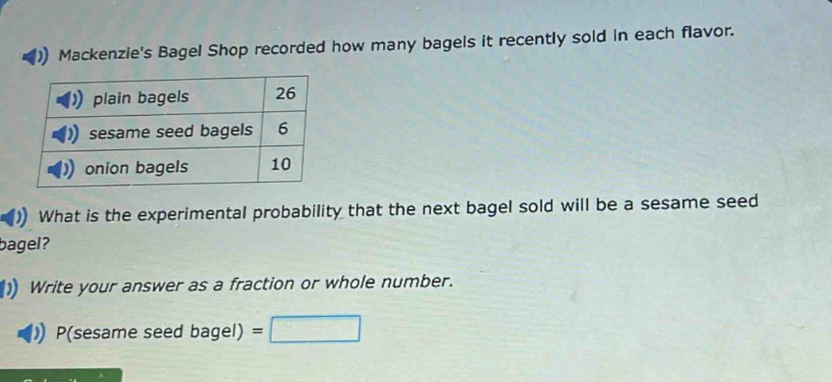 mackenzies bagel shop recorded how many bagels it recently sold in each flavor. plain bagels 26 sesame seed bagels 6 onion bagels 10 what is the experimental probability that the next bagel sold will be a sesame seed bagel? write your answer as a fraction or whole number. p(sesame seed bagel) =