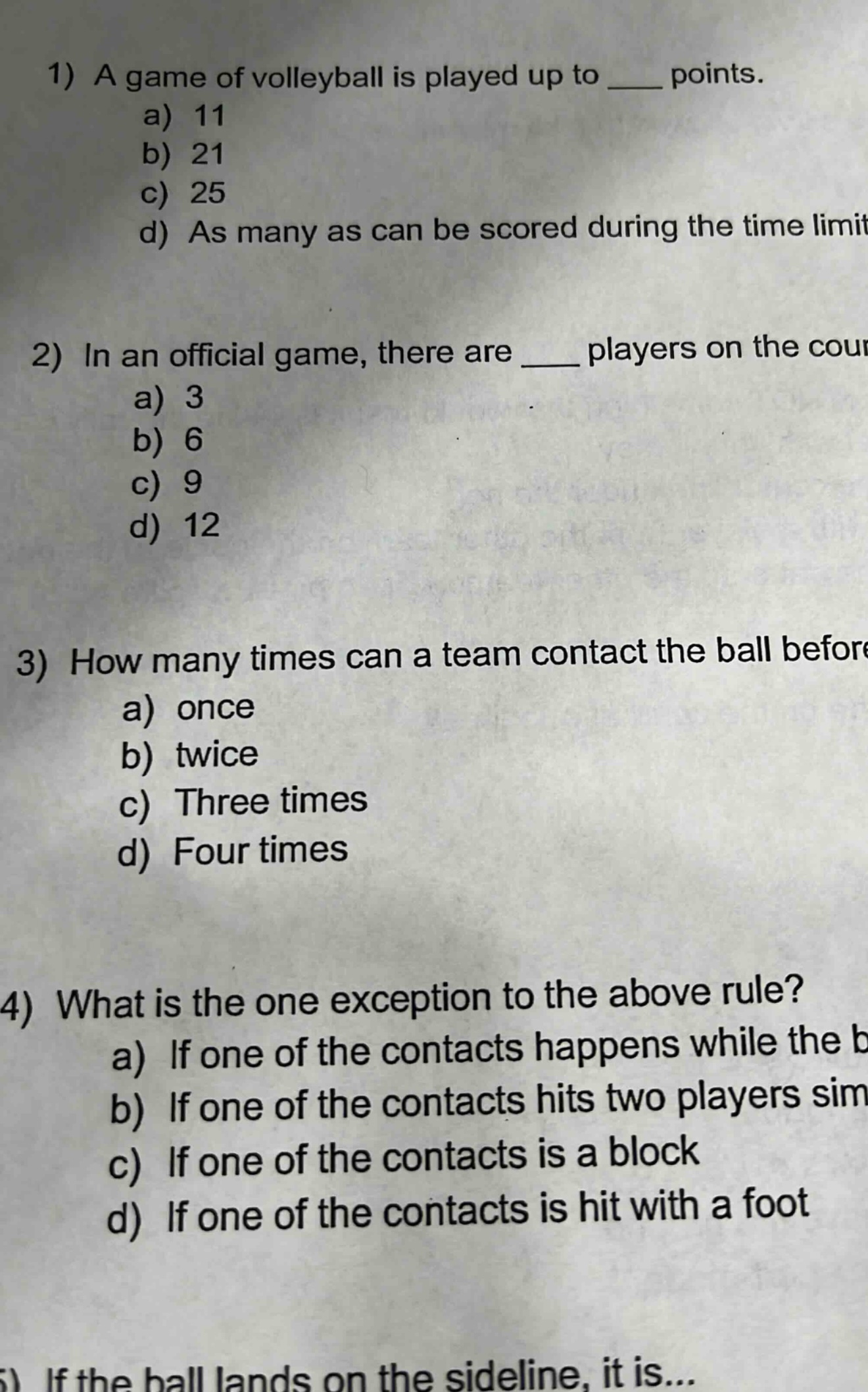 1) a game of volleyball is played up to ____ points. a) 11 b) 21 c) 25 d) as many as can be scored during the time limit 2) in an official game, there are ____ players on the court a) 3 b) 6 c) 9 d) 12 3) how many times can a team contact the ball before a) once b) twice c) three times d) four times 4) what is the one exception to the above rule? a) if one of the contacts happens while the b) if one of the contacts hits two players sim c) if one of the contacts is a block d) if one of the contacts is hit with a foot 5) if the ball lands on the sideline, it is...