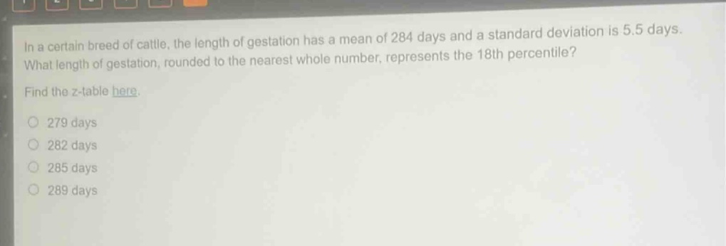 in a certain breed of cattle, the length of gestation has a mean of 284 days and a standard deviation is 5.5 days. what length of gestation, rounded to the nearest whole number, represents the 18th percentile? find the z - table here. 279 days 282 days 285 days 289 days