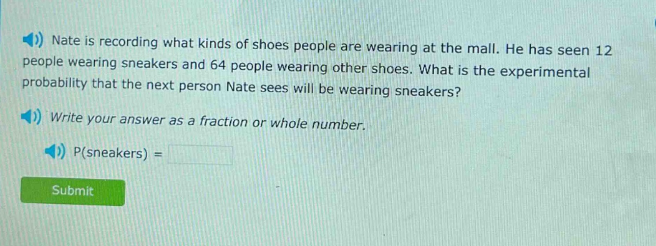 nate is recording what kinds of shoes people are wearing at the mall. he has seen 12 people wearing sneakers and 64 people wearing other shoes. what is the experimental probability that the next person nate sees will be wearing sneakers? write your answer as a fraction or whole number. p(sneakers) =