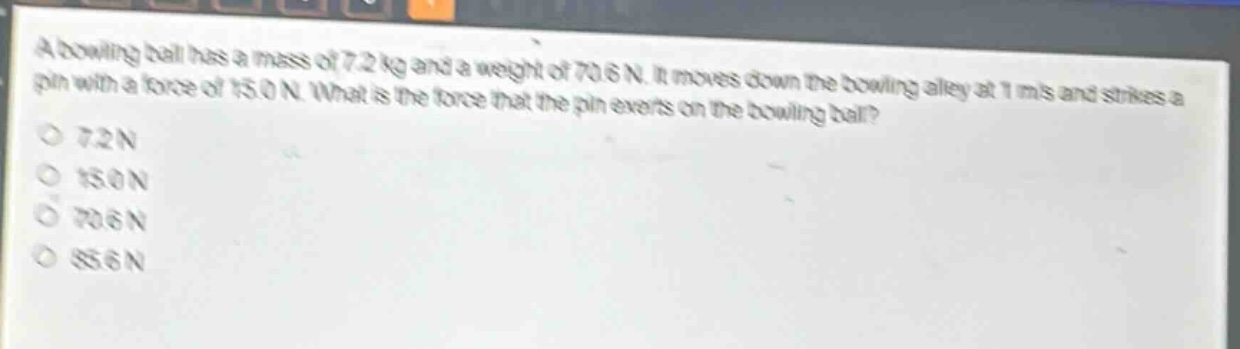 a bowling ball has a mass of 7.2 kg and a weight of 70.6 n. it moves down the bowling alley at 1 m/s and strikes a pin with a force of 150 n. what is the force that the pin exerts on the bowling ball?\n7.2 n\n150 n\n70.6 n\n85.6 n