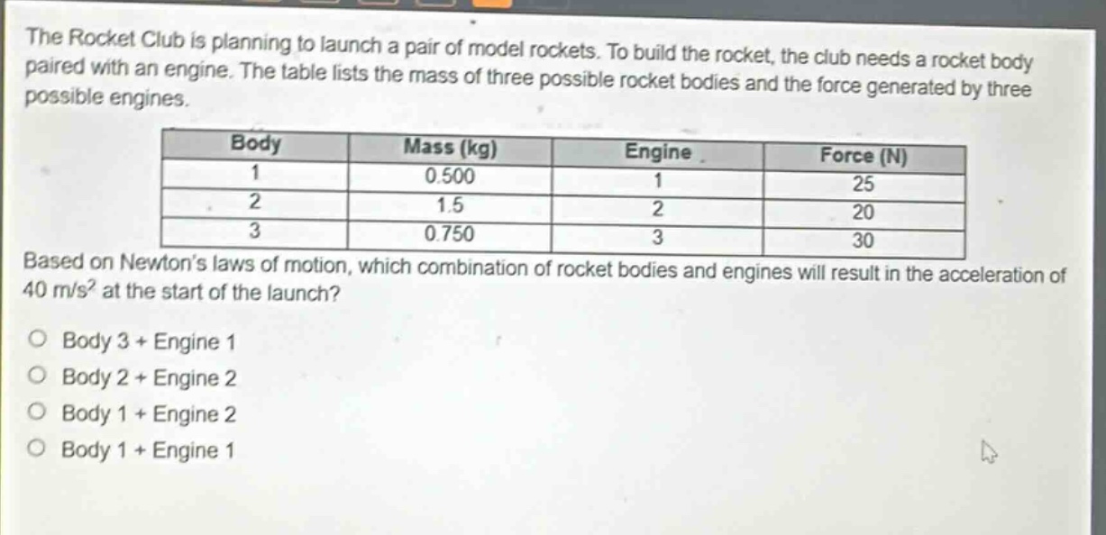 the rocket club is planning to launch a pair of model rockets. to build the rocket, the club needs a rocket body paired with an engine. the table lists the mass of three possible rocket bodies and the force generated by three possible engines. body mass (kg) engine force (n) 1 0.500 1 25 2 1.5 2 20 3 0.750 3 30 based on newtons laws of motion, which combination of rocket bodies and engines will result in the acceleration of 40 m/s² at the start of the launch? body 3 + engine 1 body 2 + engine 2 body 1 + engine 2 body 1 + engine 1